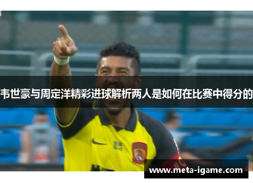 韦世豪与周定洋精彩进球解析两人是如何在比赛中得分的