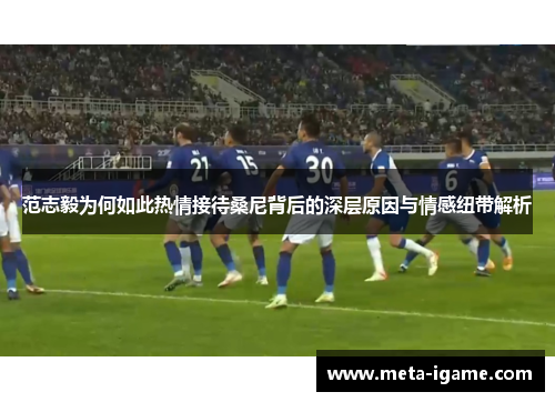 范志毅为何如此热情接待桑尼背后的深层原因与情感纽带解析