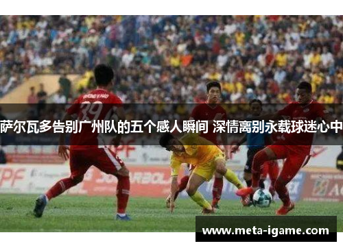 萨尔瓦多告别广州队的五个感人瞬间 深情离别永载球迷心中