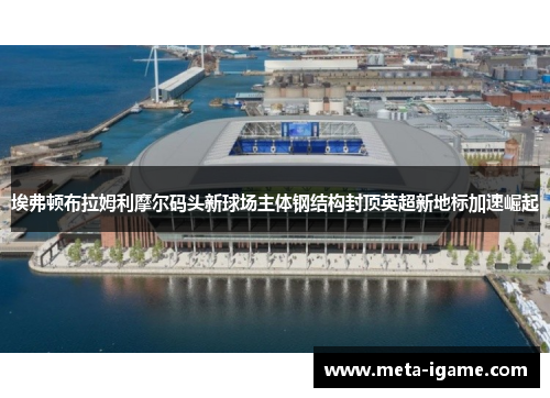 埃弗顿布拉姆利摩尔码头新球场主体钢结构封顶英超新地标加速崛起 埃弗顿布拉姆利摩尔码头新球场主体钢结构封顶英超新地标加速崛起