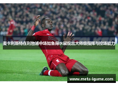 麦卡利斯特在利物浦中场如鱼得水展现出大师级指挥与控场能力 麦卡利斯特在利物浦中场如鱼得水展现出大师级指挥与控场能力