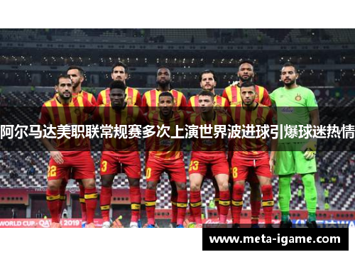 阿尔马达美职联常规赛多次上演世界波进球引爆球迷热情 阿尔马达美职联常规赛多次上演世界波进球引爆球迷热情