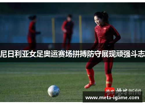 尼日利亚女足奥运赛场拼搏防守展现顽强斗志 尼日利亚女足奥运赛场拼搏防守展现顽强斗志